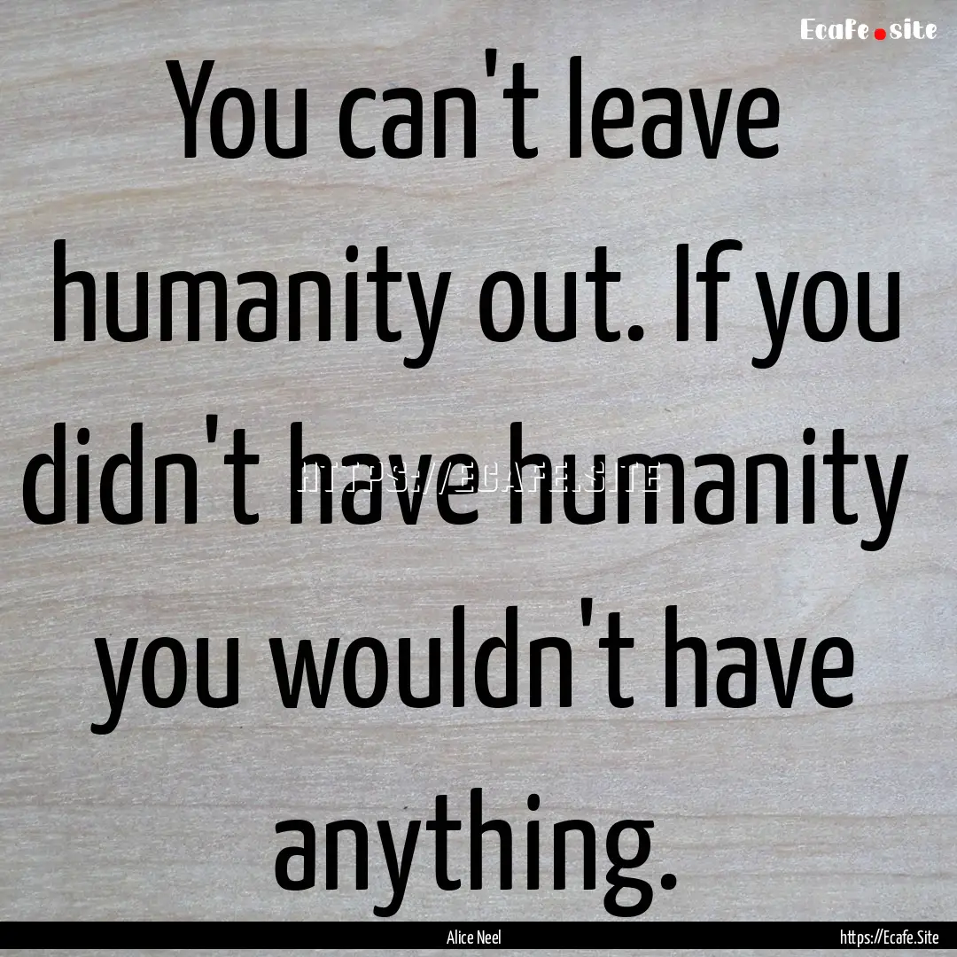 You can't leave humanity out. If you didn't.... : Quote by Alice Neel