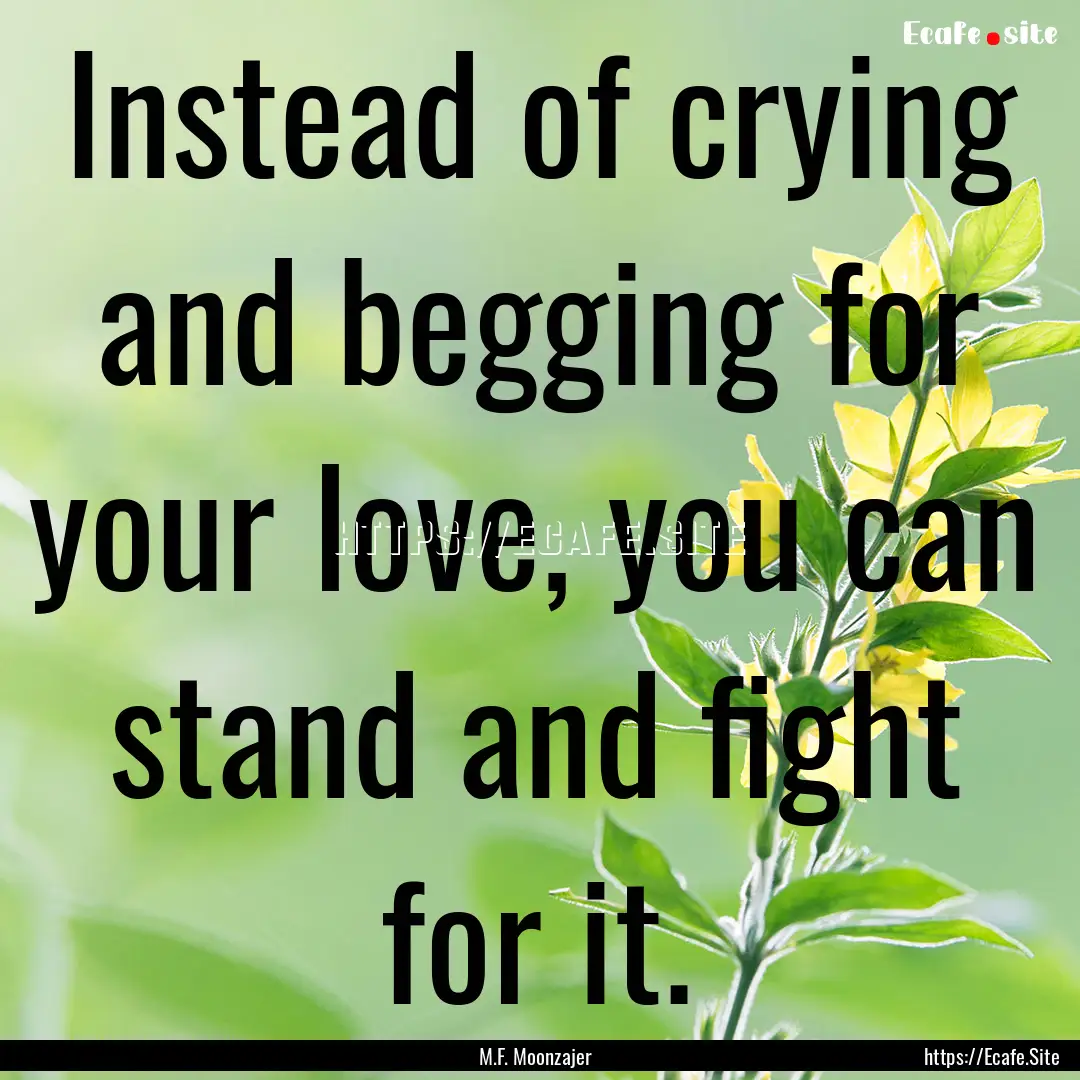 Instead of crying and begging for your love,.... : Quote by M.F. Moonzajer