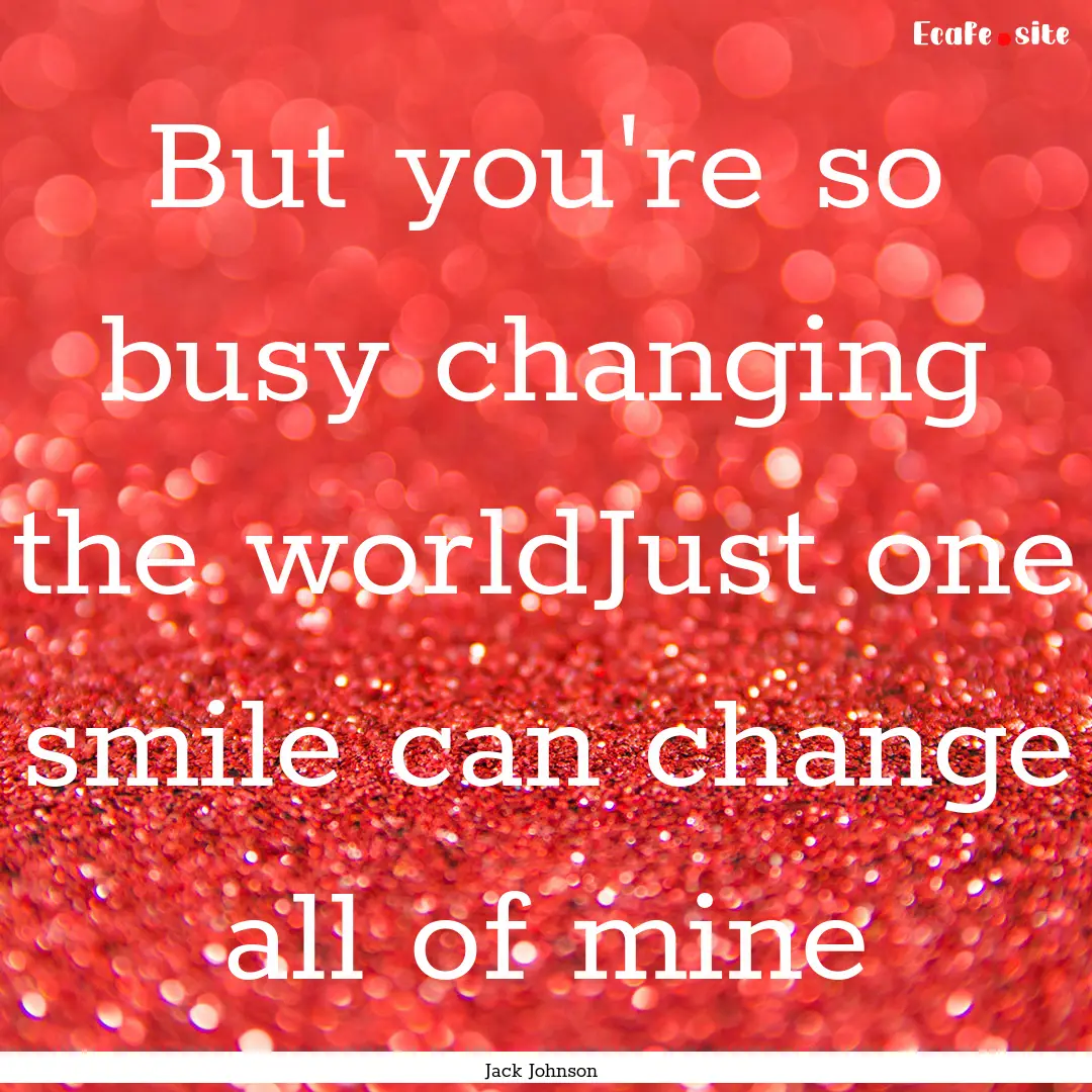 But you're so busy changing the worldJust.... : Quote by Jack Johnson