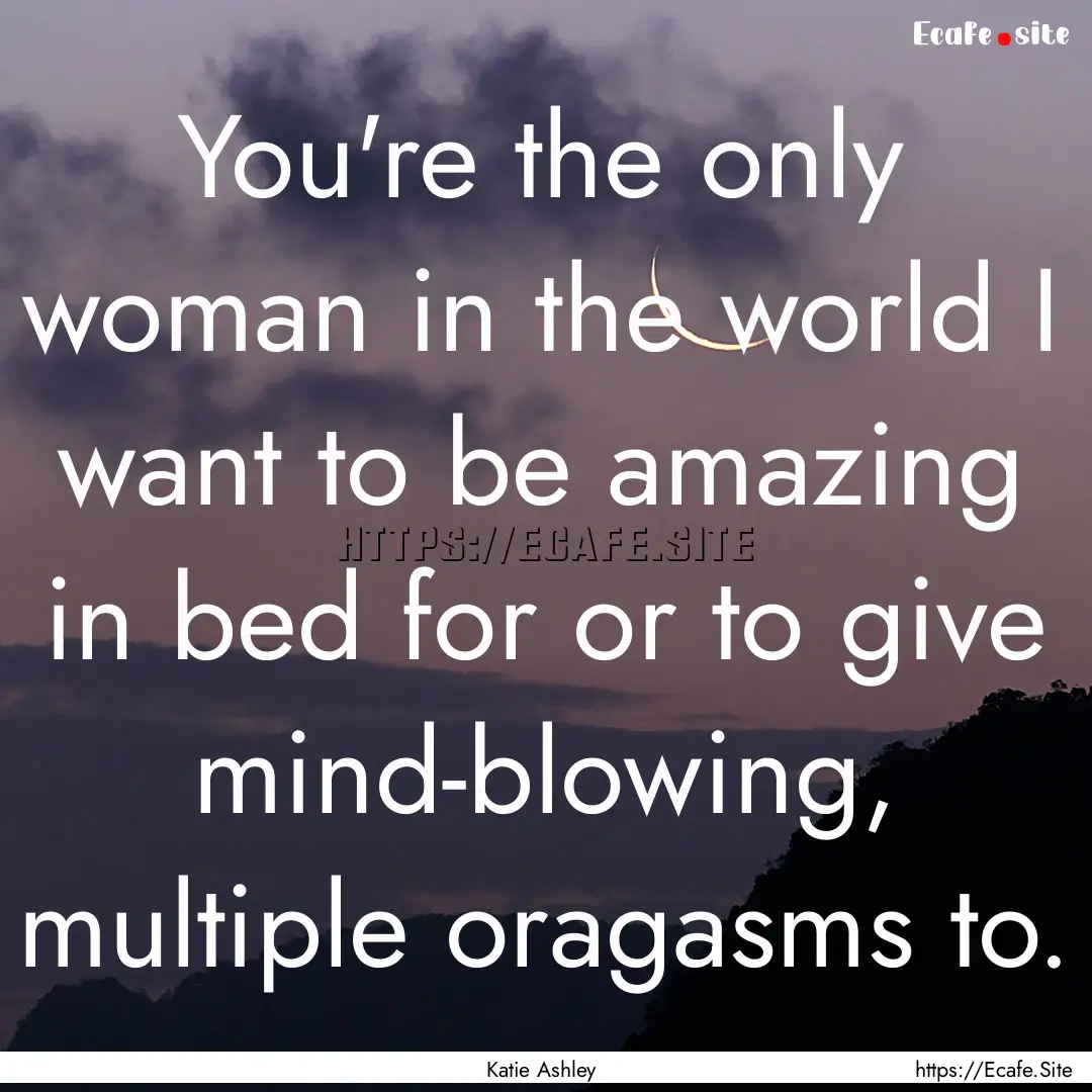 You're the only woman in the world I want.... : Quote by Katie Ashley