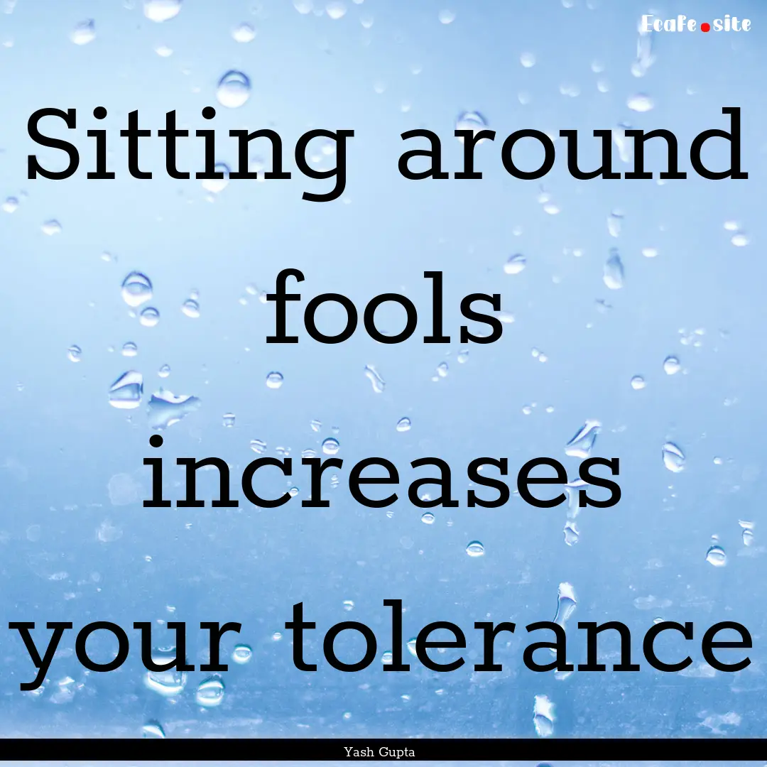 Sitting around fools increases your tolerance.... : Quote by Yash Gupta