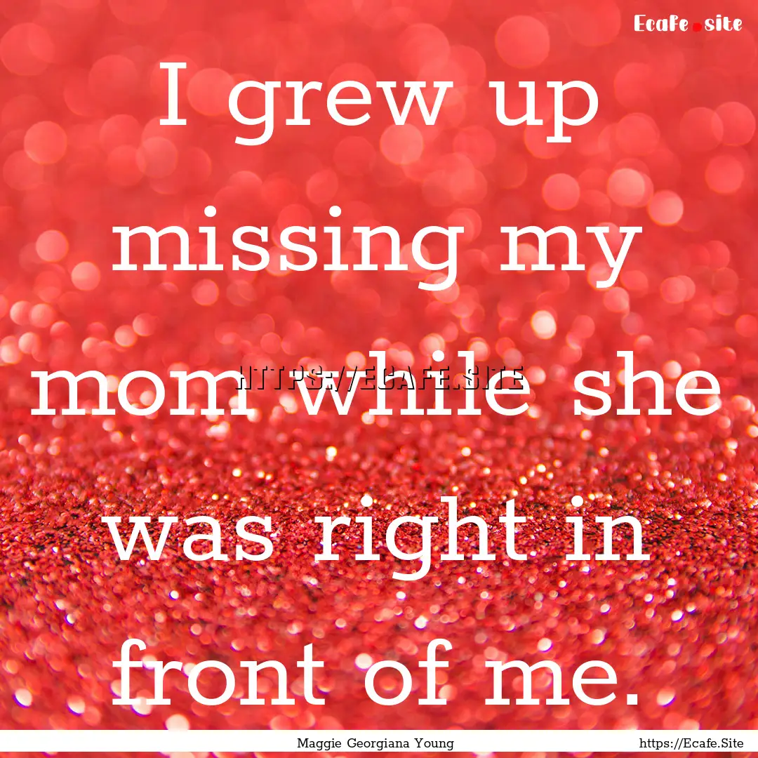 I grew up missing my mom while she was right.... : Quote by Maggie Georgiana Young