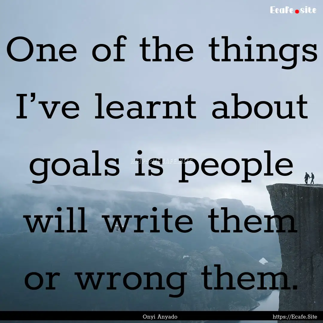 One of the things I’ve learnt about goals.... : Quote by Onyi Anyado