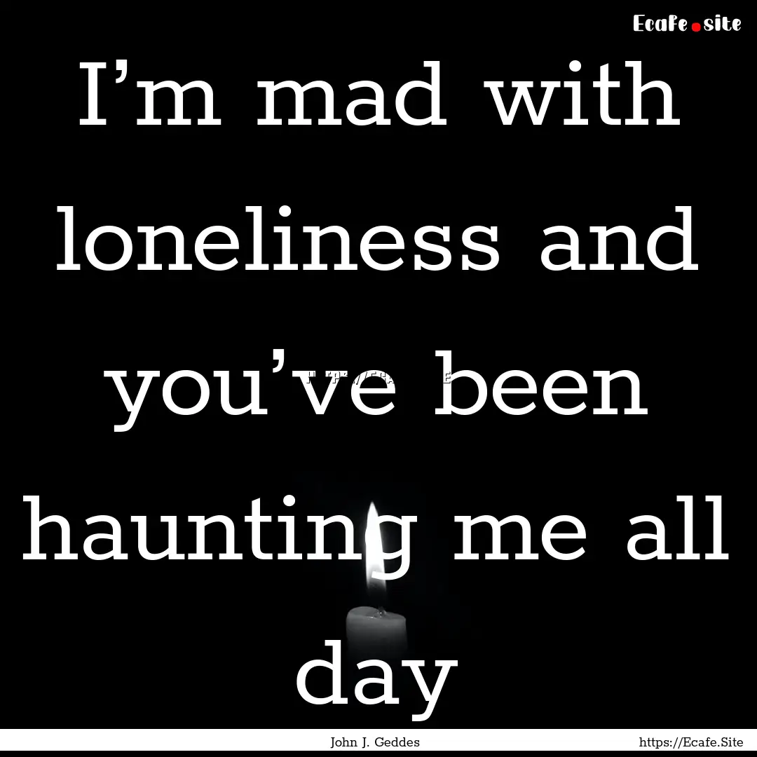 I’m mad with loneliness and you’ve been.... : Quote by John J. Geddes