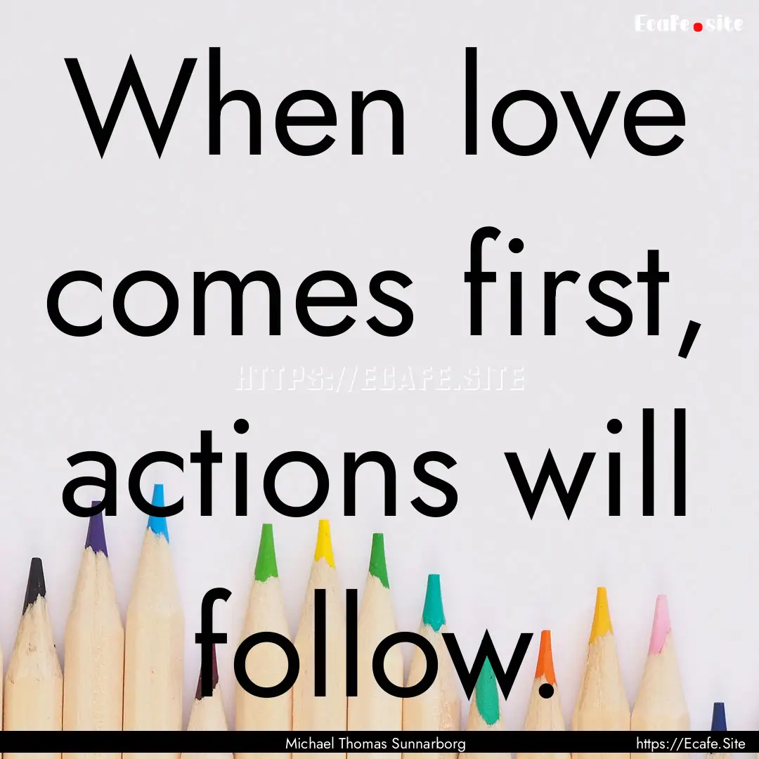 When love comes first, actions will follow..... : Quote by Michael Thomas Sunnarborg