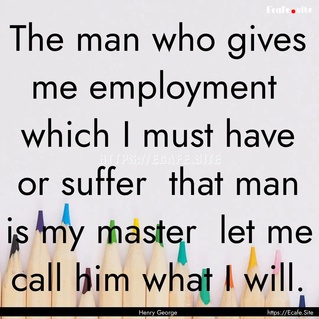 The man who gives me employment which I.... : Quote by Henry George