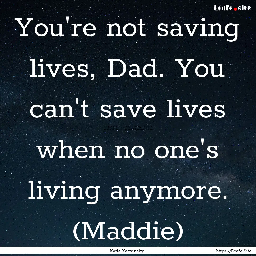 You're not saving lives, Dad. You can't save.... : Quote by Katie Kacvinsky