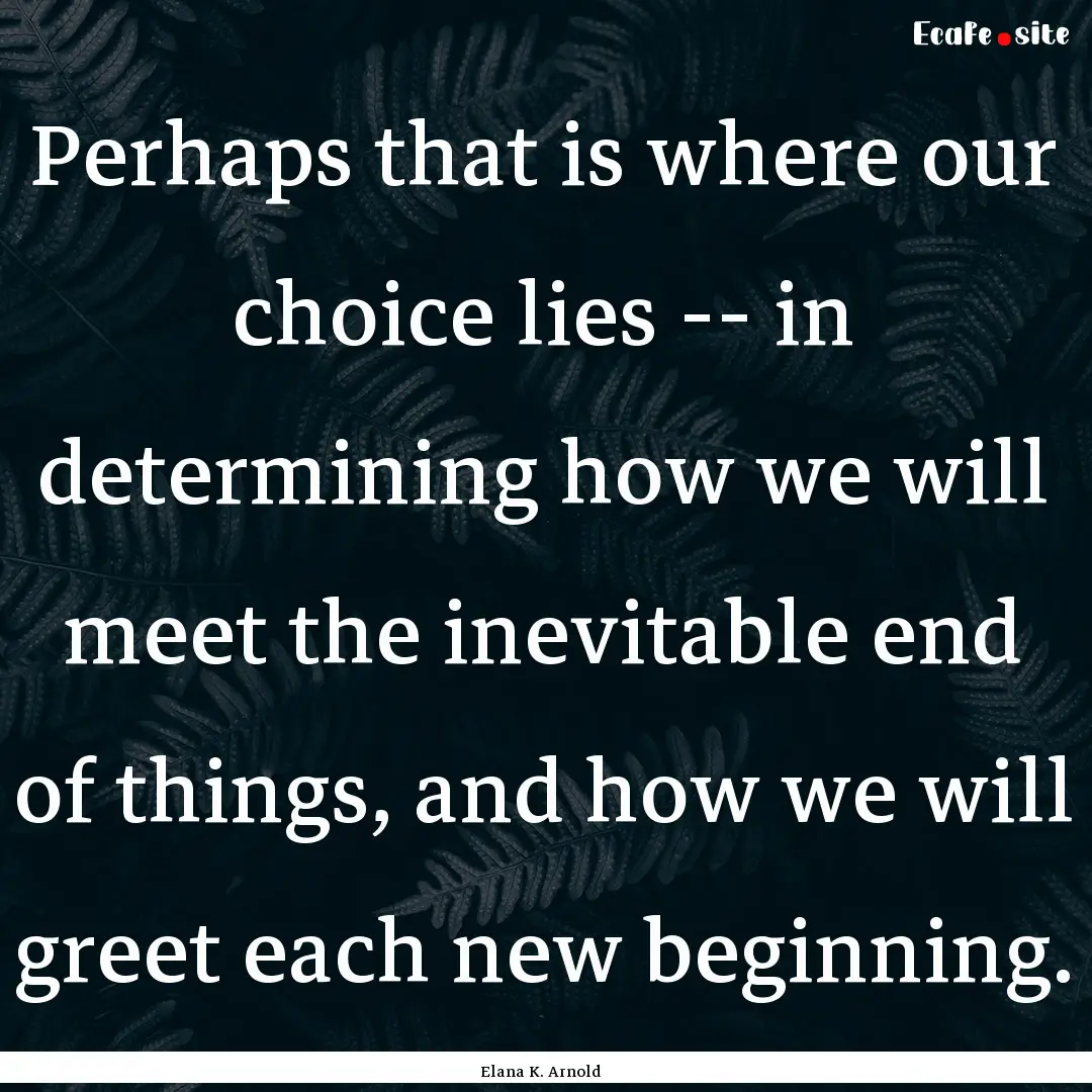 Perhaps that is where our choice lies --.... : Quote by Elana K. Arnold