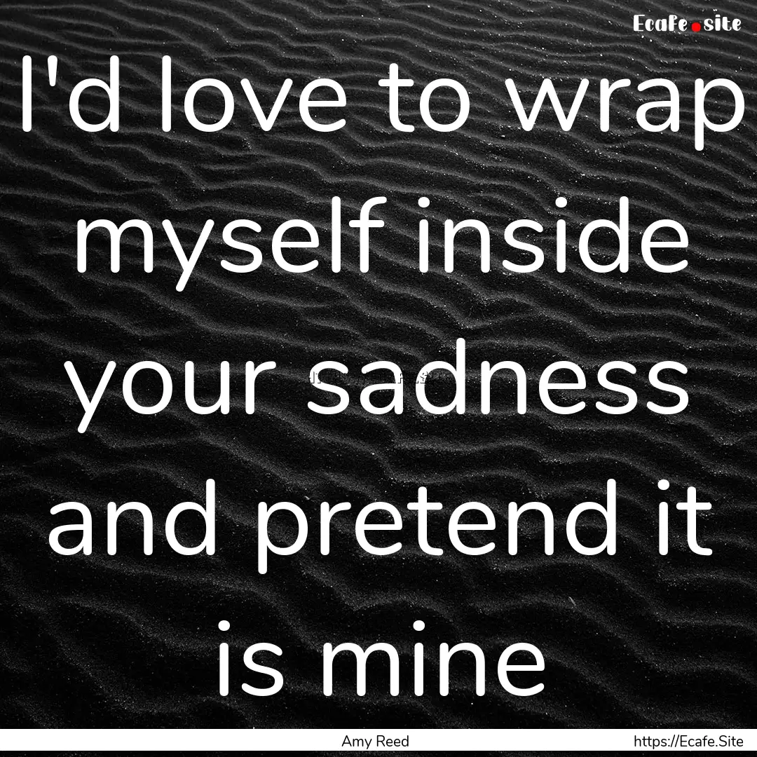 I'd love to wrap myself inside your sadness.... : Quote by Amy Reed