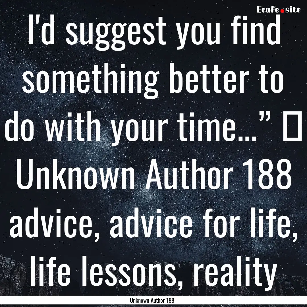 I'd suggest you find something better to.... : Quote by Unknown Author 188