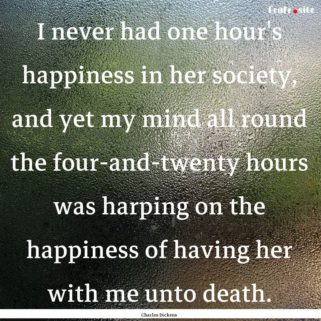 I never had one hour's happiness in her society,.... : Quote by Charles Dickens