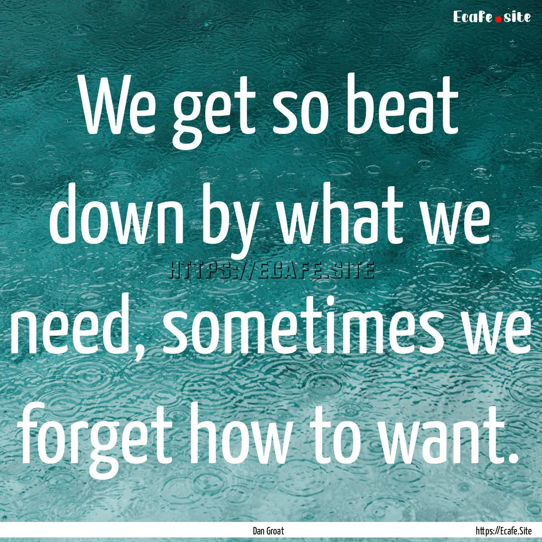 We get so beat down by what we need, sometimes.... : Quote by Dan Groat