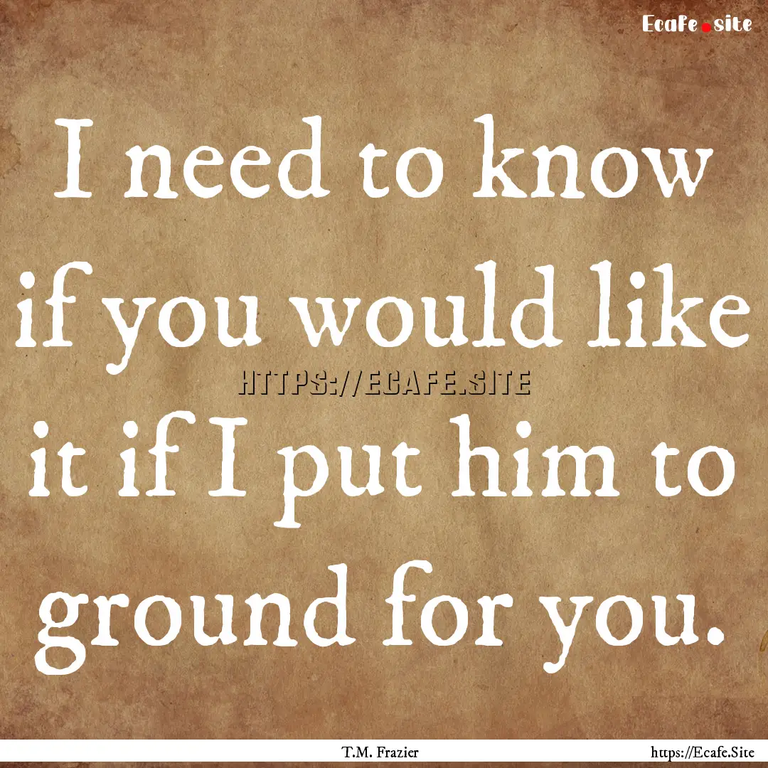 I need to know if you would like it if I.... : Quote by T.M. Frazier