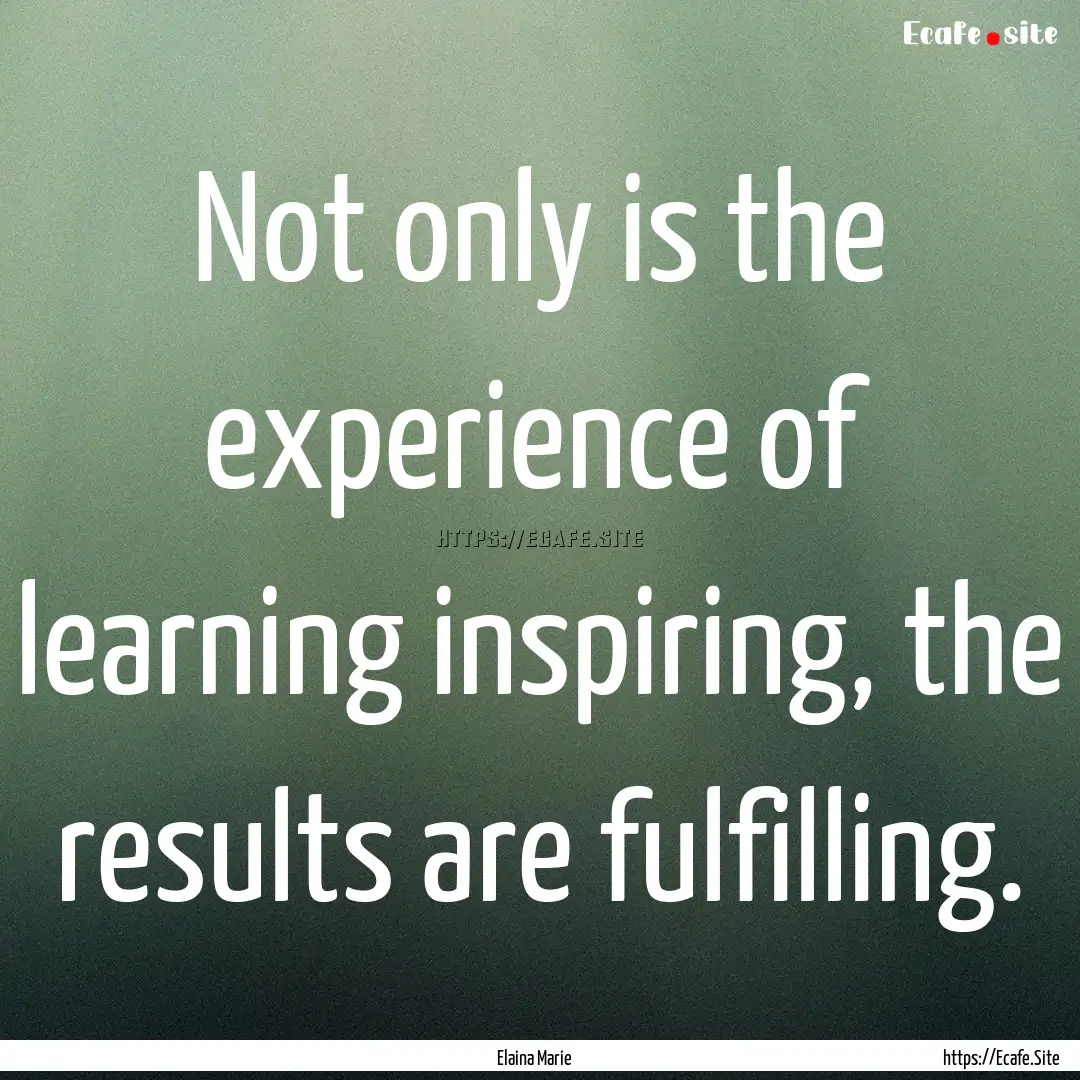 Not only is the experience of learning inspiring,.... : Quote by Elaina Marie