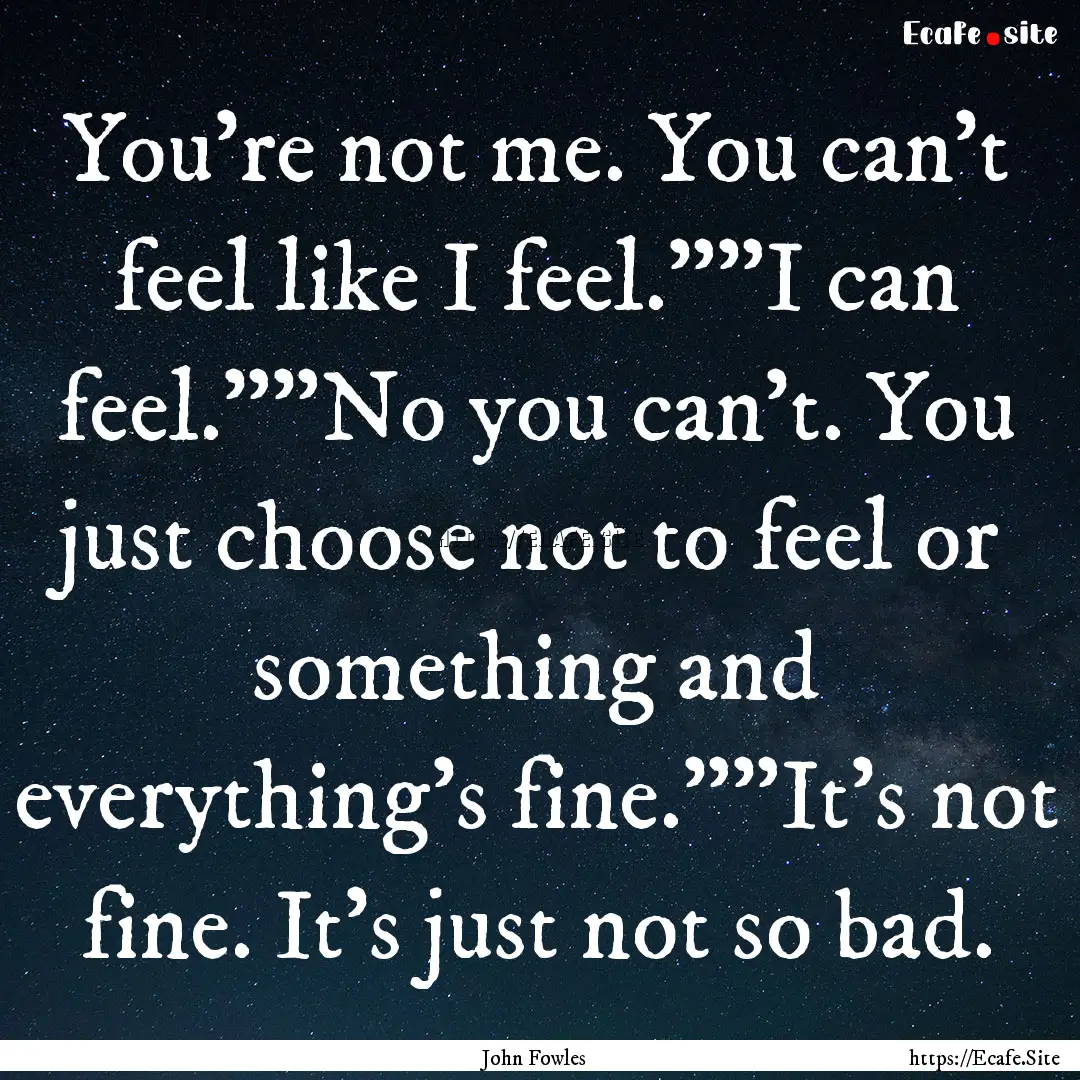 You're not me. You can't feel like I feel.