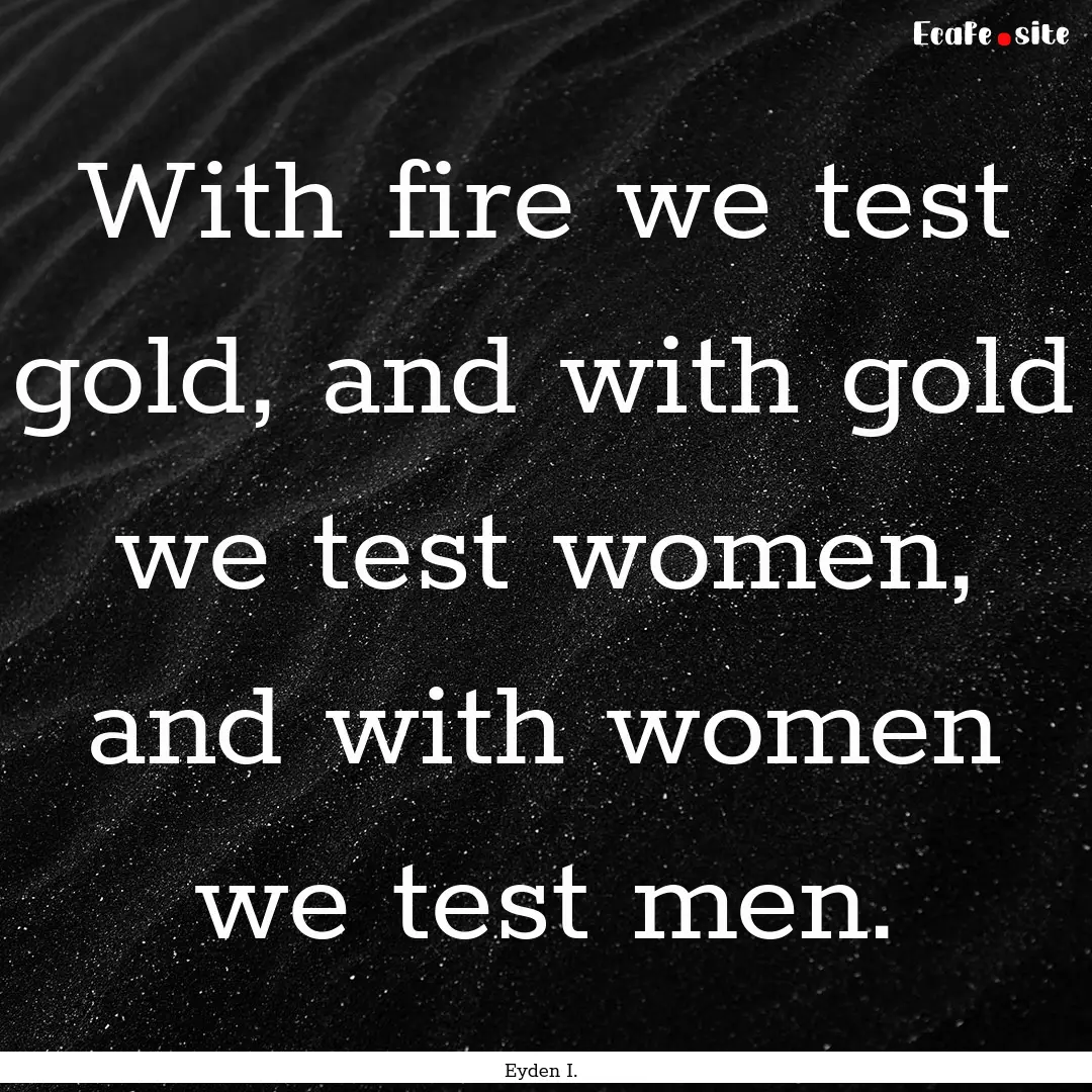 With fire we test gold, and with gold we.... : Quote by Eyden I.