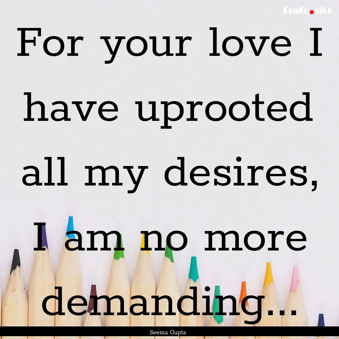 For your love I have uprooted all my desires,.... : Quote by Seema Gupta