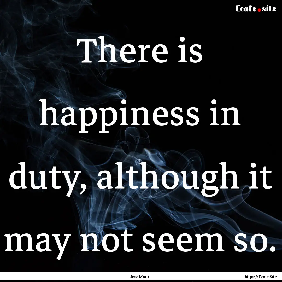 There is happiness in duty, although it may.... : Quote by Jose Marti