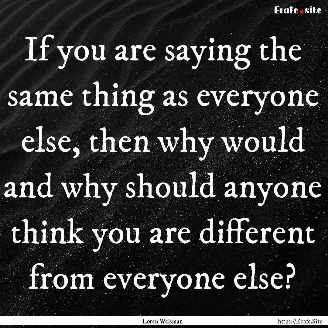 If you are saying the same thing as everyone.... : Quote by Loren Weisman