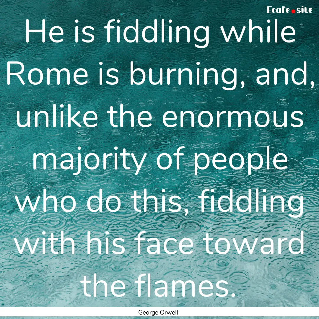 He is fiddling while Rome is burning, and,.... : Quote by George Orwell