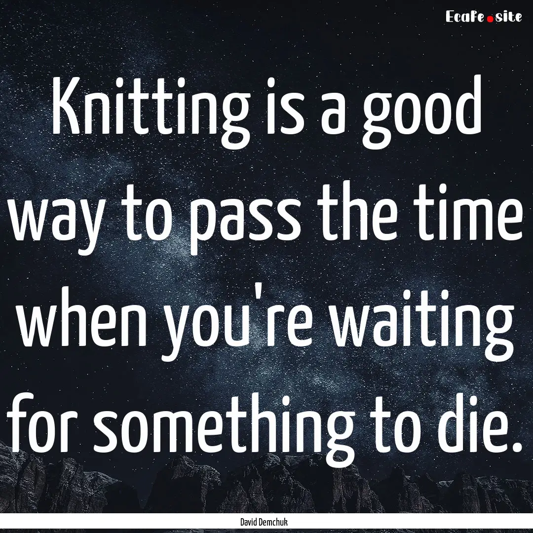 Knitting is a good way to pass the time when.... : Quote by David Demchuk