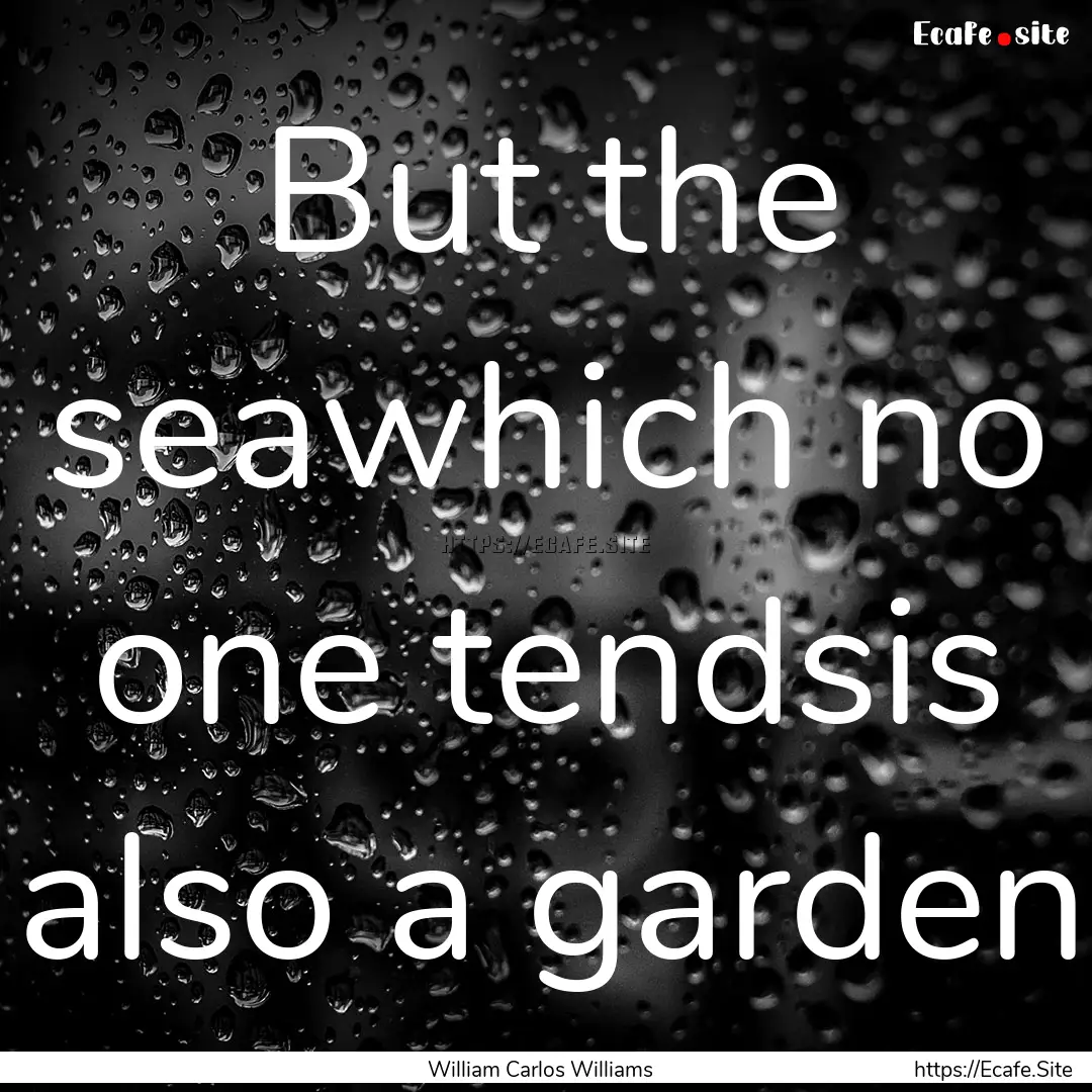 But the seawhich no one tendsis also a garden.... : Quote by William Carlos Williams