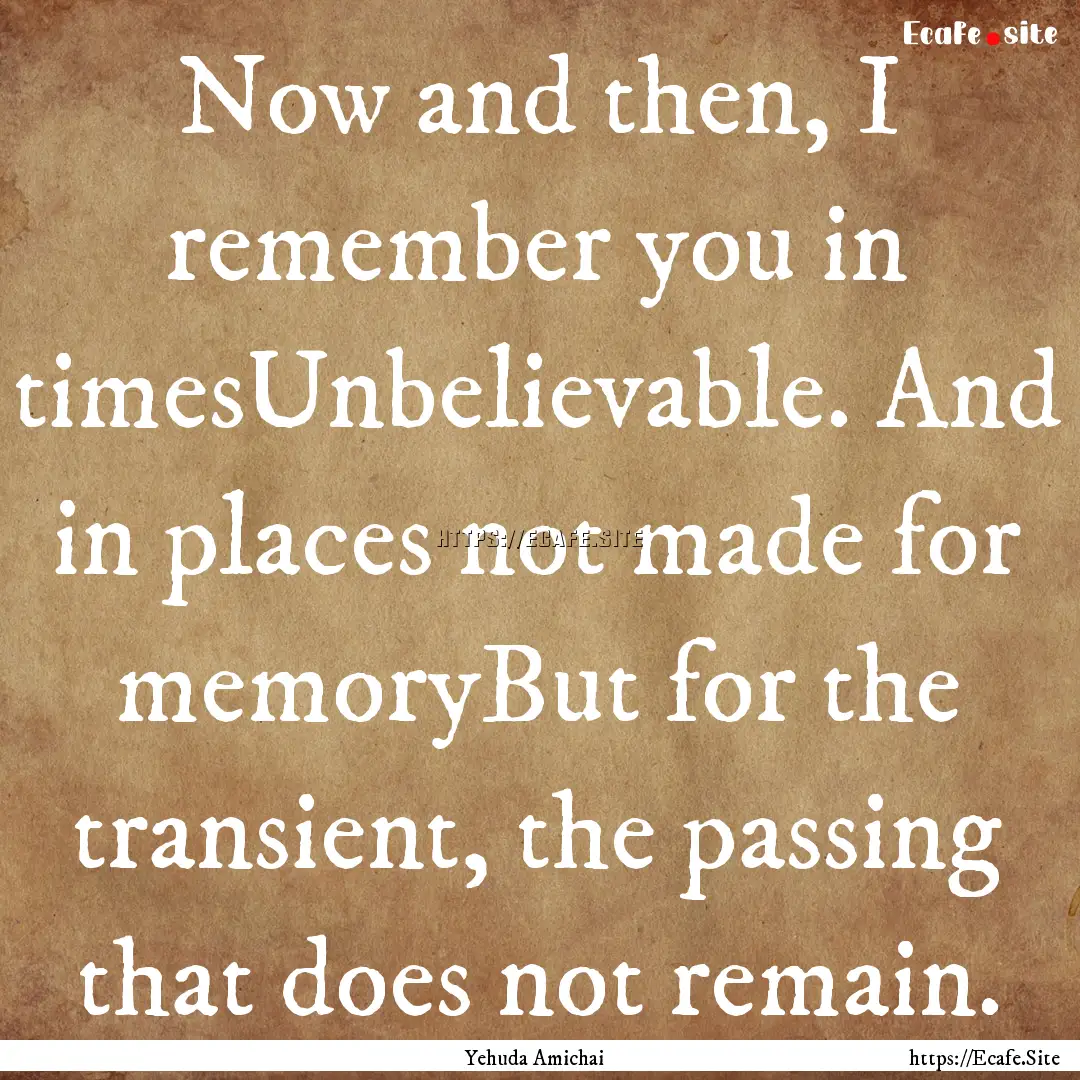 Now and then, I remember you in timesUnbelievable..... : Quote by Yehuda Amichai