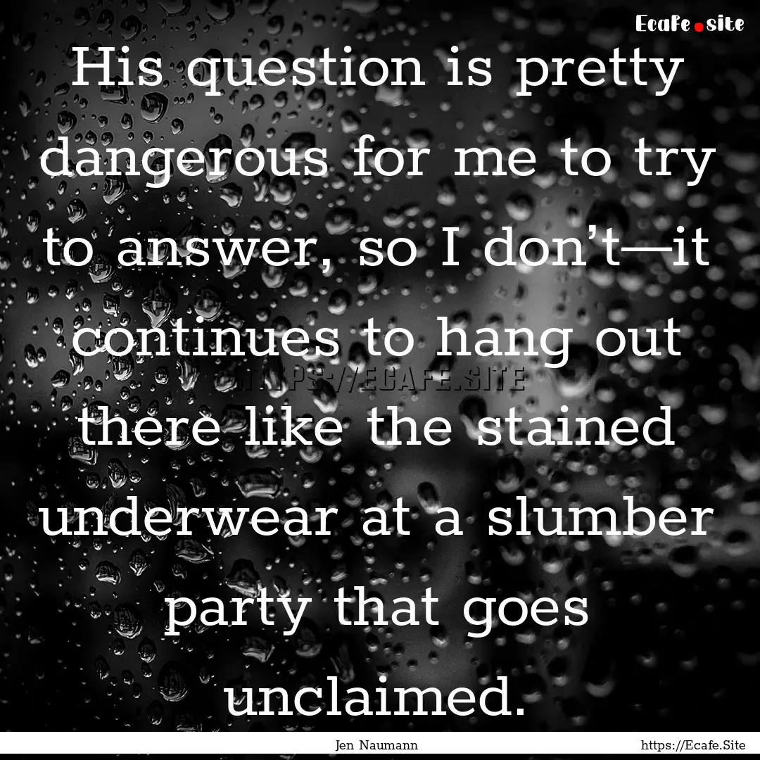 His question is pretty dangerous for me to.... : Quote by Jen Naumann