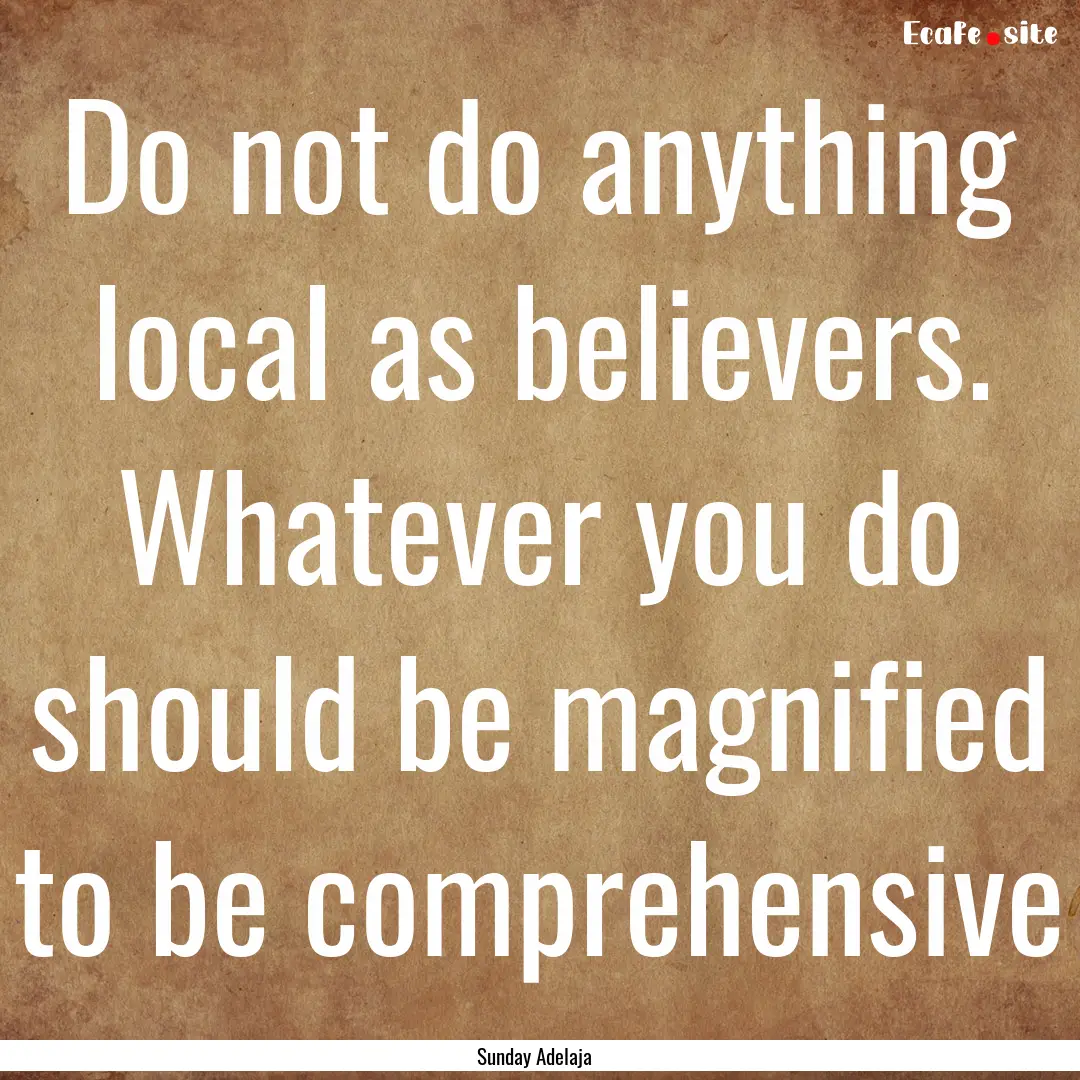 Do not do anything local as believers. Whatever.... : Quote by Sunday Adelaja