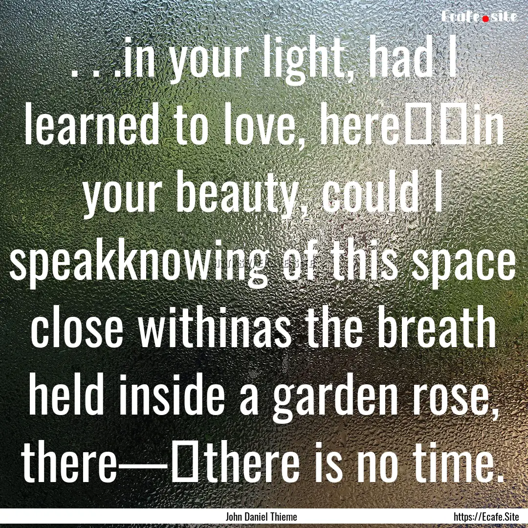 . . .in your light, had I learned to love,.... : Quote by John Daniel Thieme