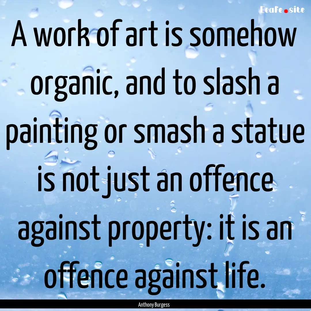 A work of art is somehow organic, and to.... : Quote by Anthony Burgess