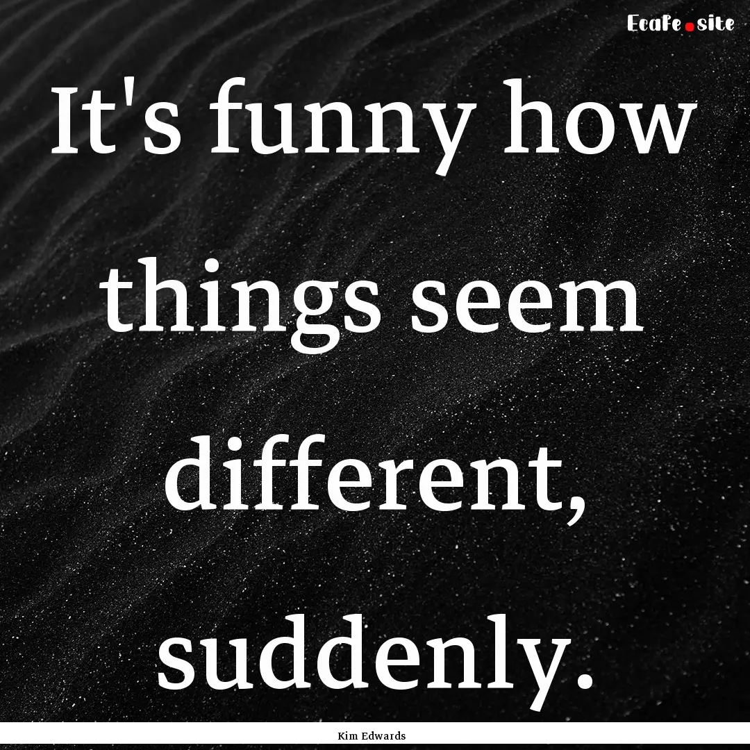 It's funny how things seem different, suddenly..... : Quote by Kim Edwards