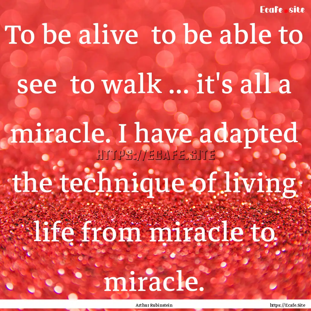 To be alive to be able to see to walk ....... : Quote by Arthur Rubinstein