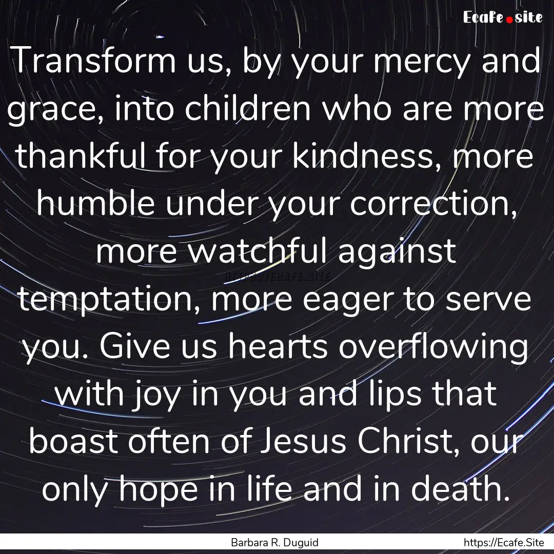 Transform us, by your mercy and grace, into.... : Quote by Barbara R. Duguid