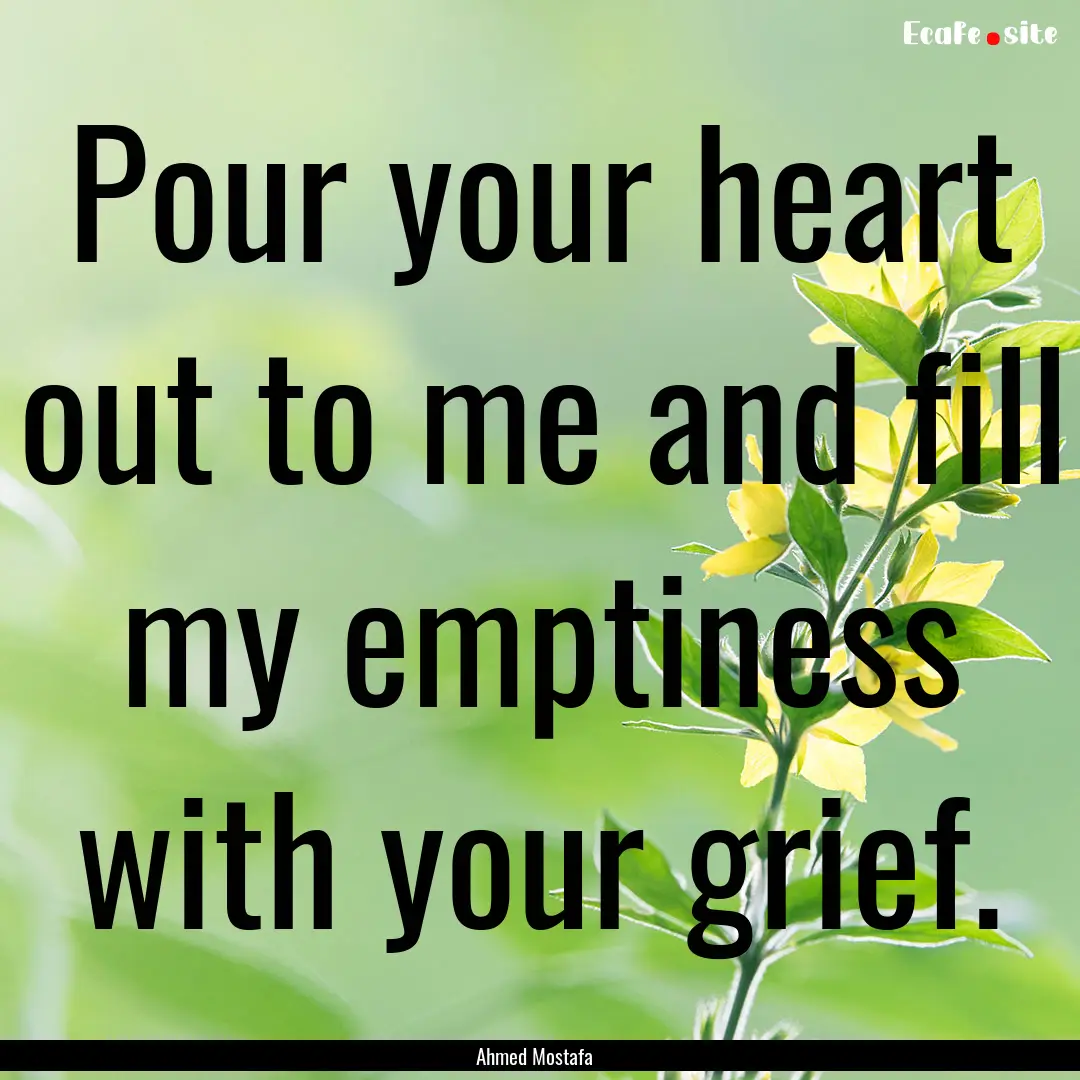 Pour your heart out to me and fill my emptiness.... : Quote by Ahmed Mostafa