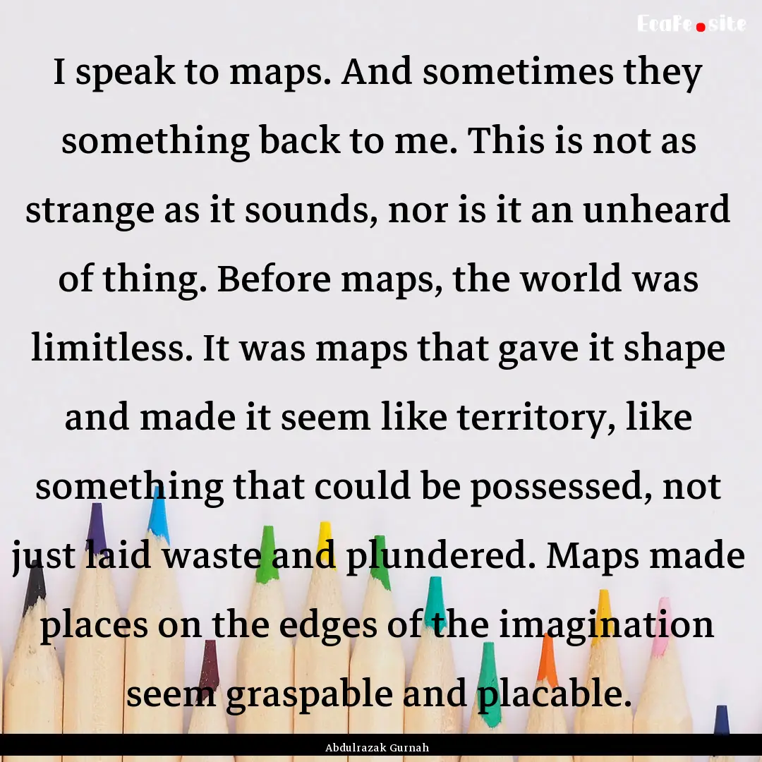 I speak to maps. And sometimes they something.... : Quote by Abdulrazak Gurnah