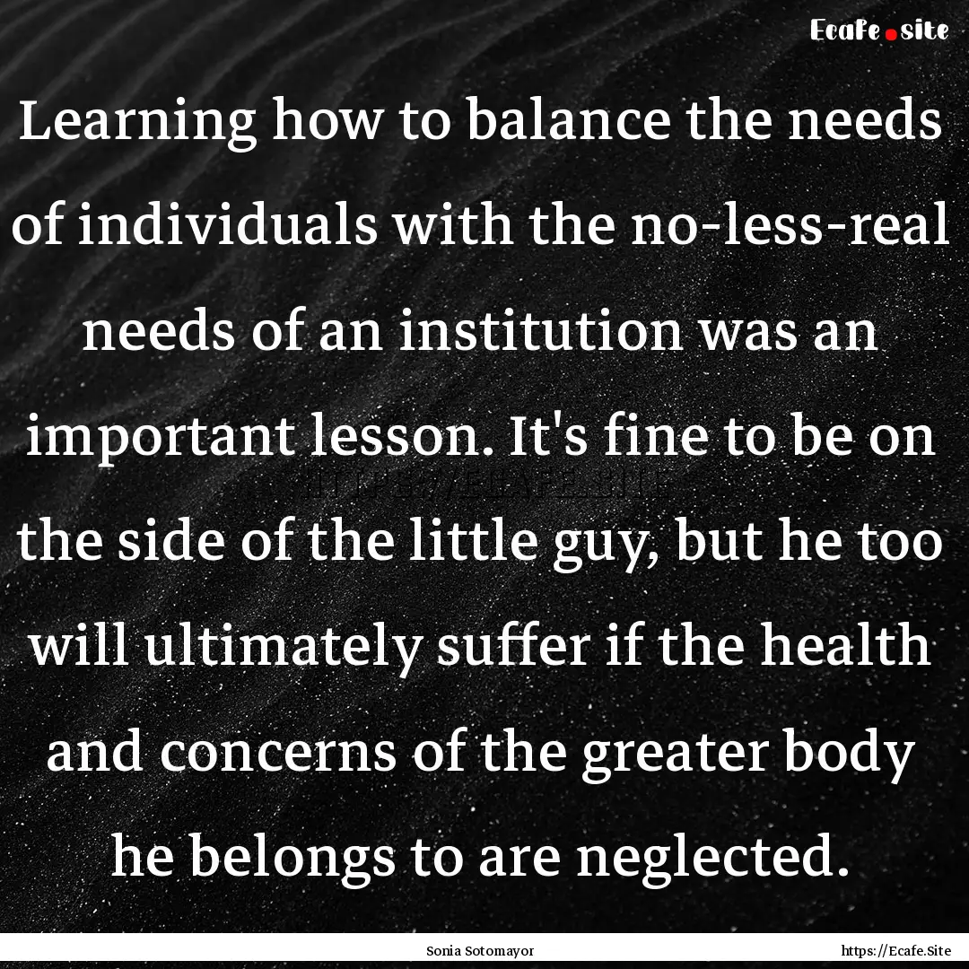 Learning how to balance the needs of individuals.... : Quote by Sonia Sotomayor