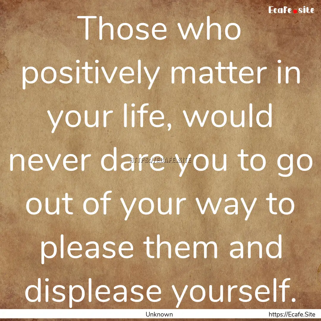 Those who positively matter in your life,.... : Quote by Unknown