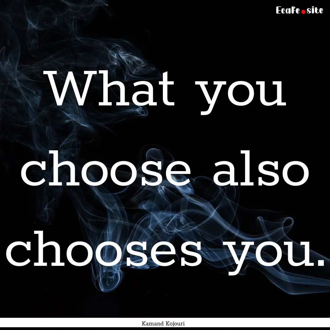 What you choose also chooses you. : Quote by Kamand Kojouri