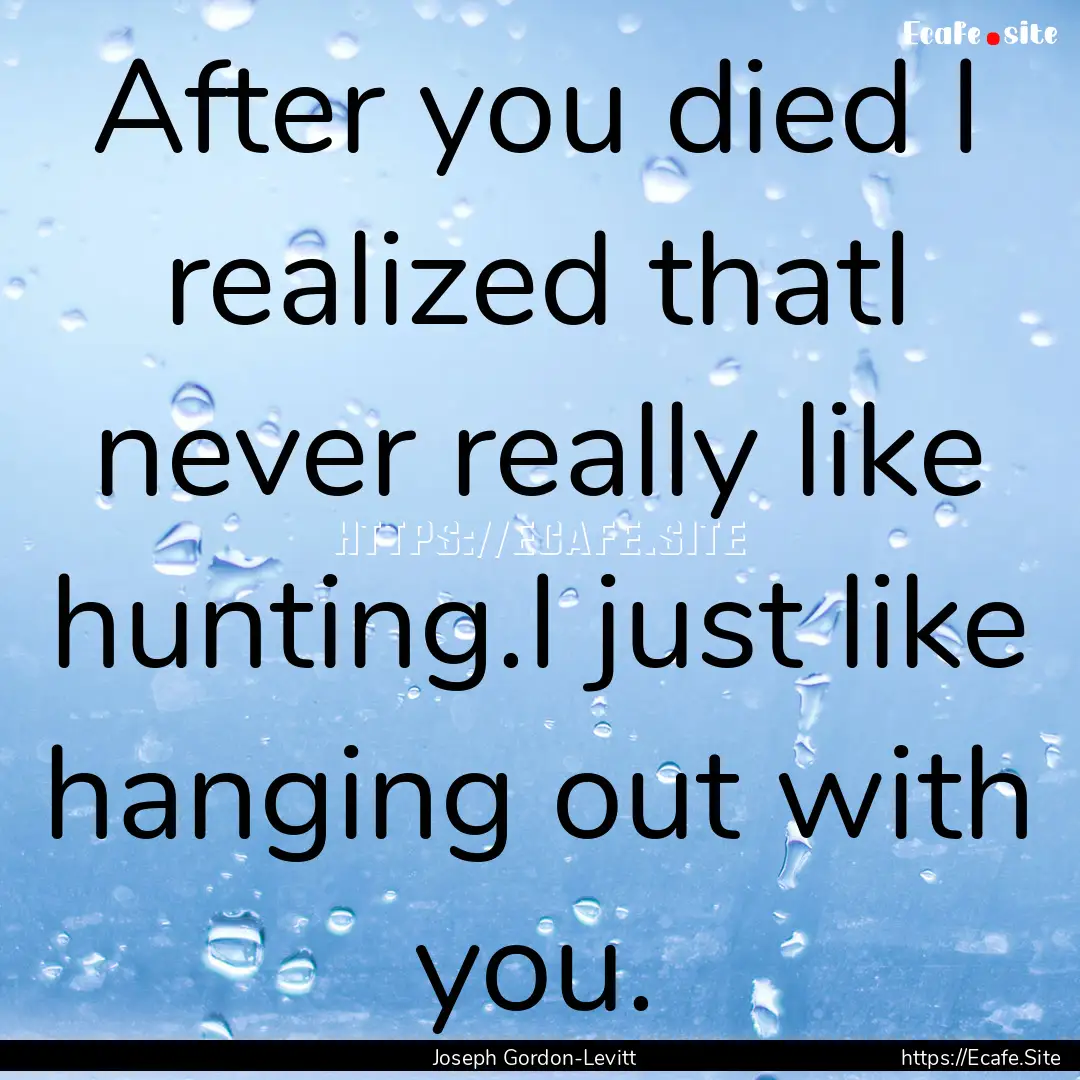 After you died I realized thatI never really.... : Quote by Joseph Gordon-Levitt