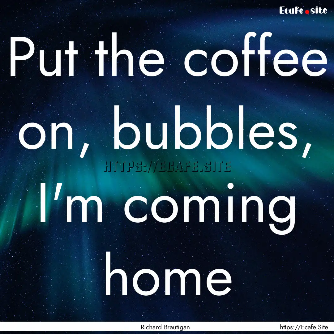 Put the coffee on, bubbles, I'm coming home.... : Quote by Richard Brautigan