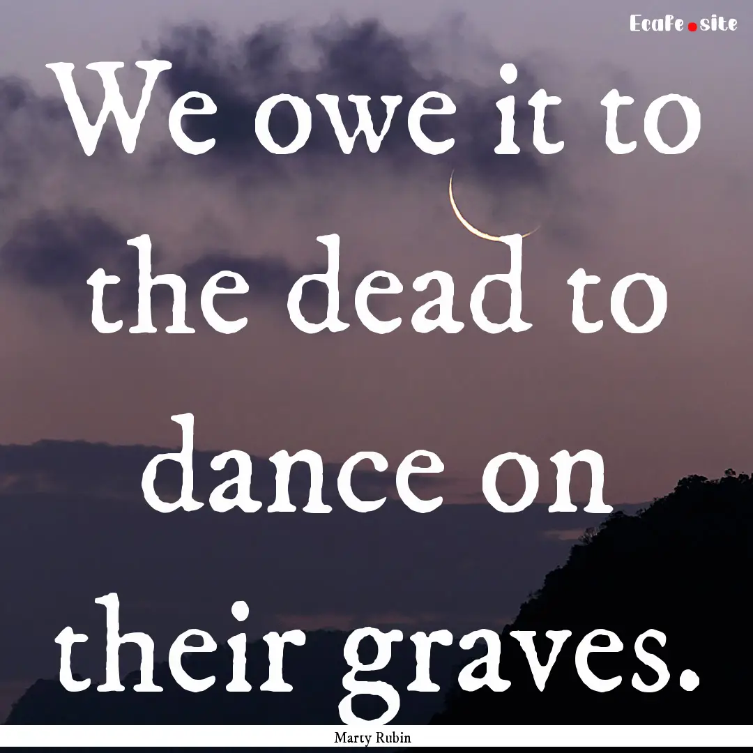 We owe it to the dead to dance on their graves..... : Quote by Marty Rubin