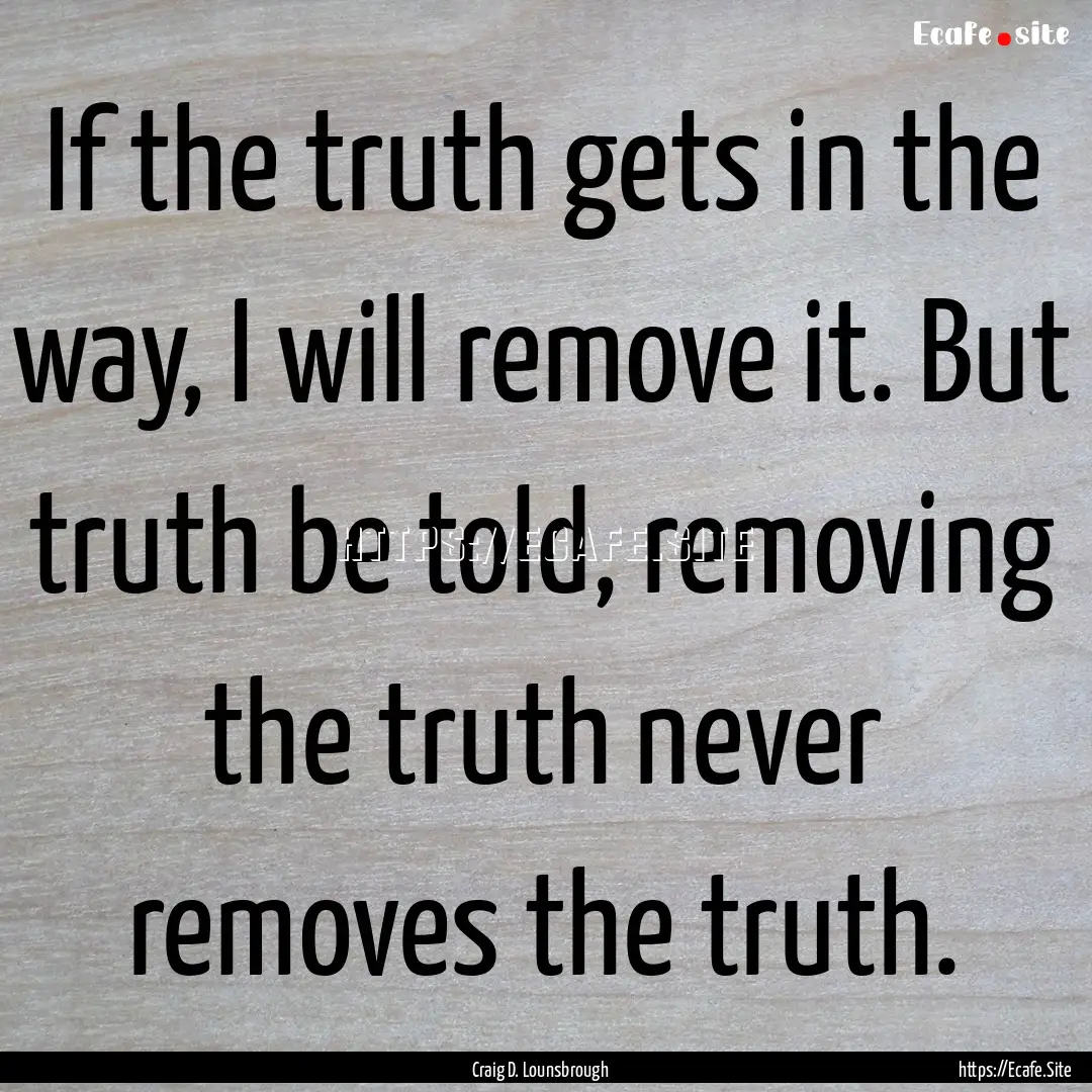 If the truth gets in the way, I will remove.... : Quote by Craig D. Lounsbrough