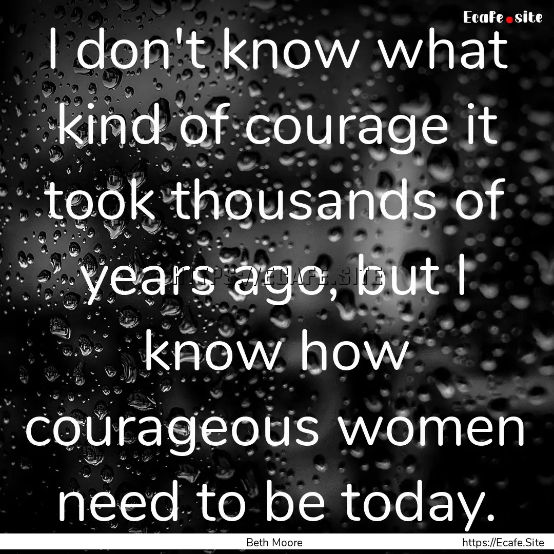 I don't know what kind of courage it took.... : Quote by Beth Moore