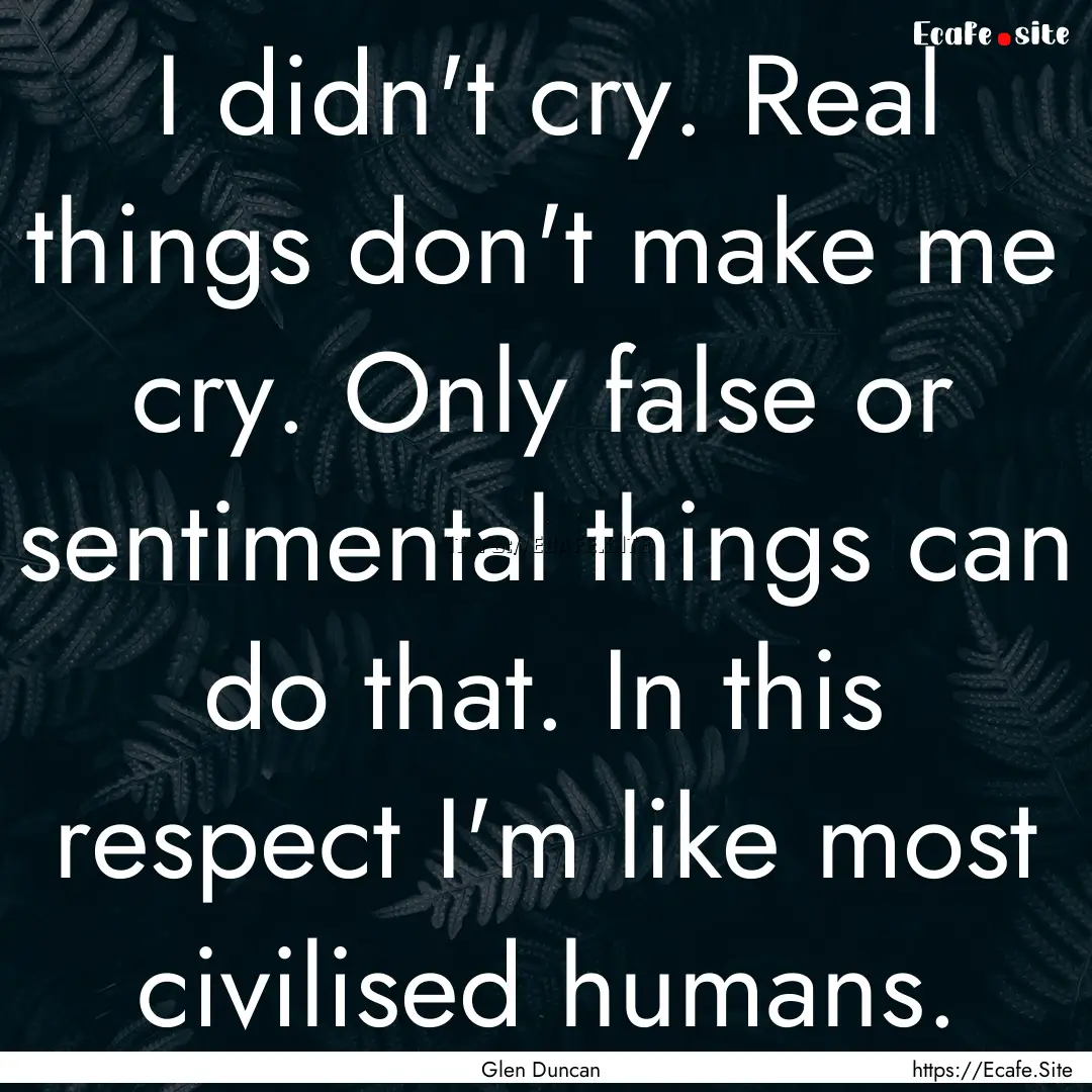 I didn't cry. Real things don't make me cry..... : Quote by Glen Duncan