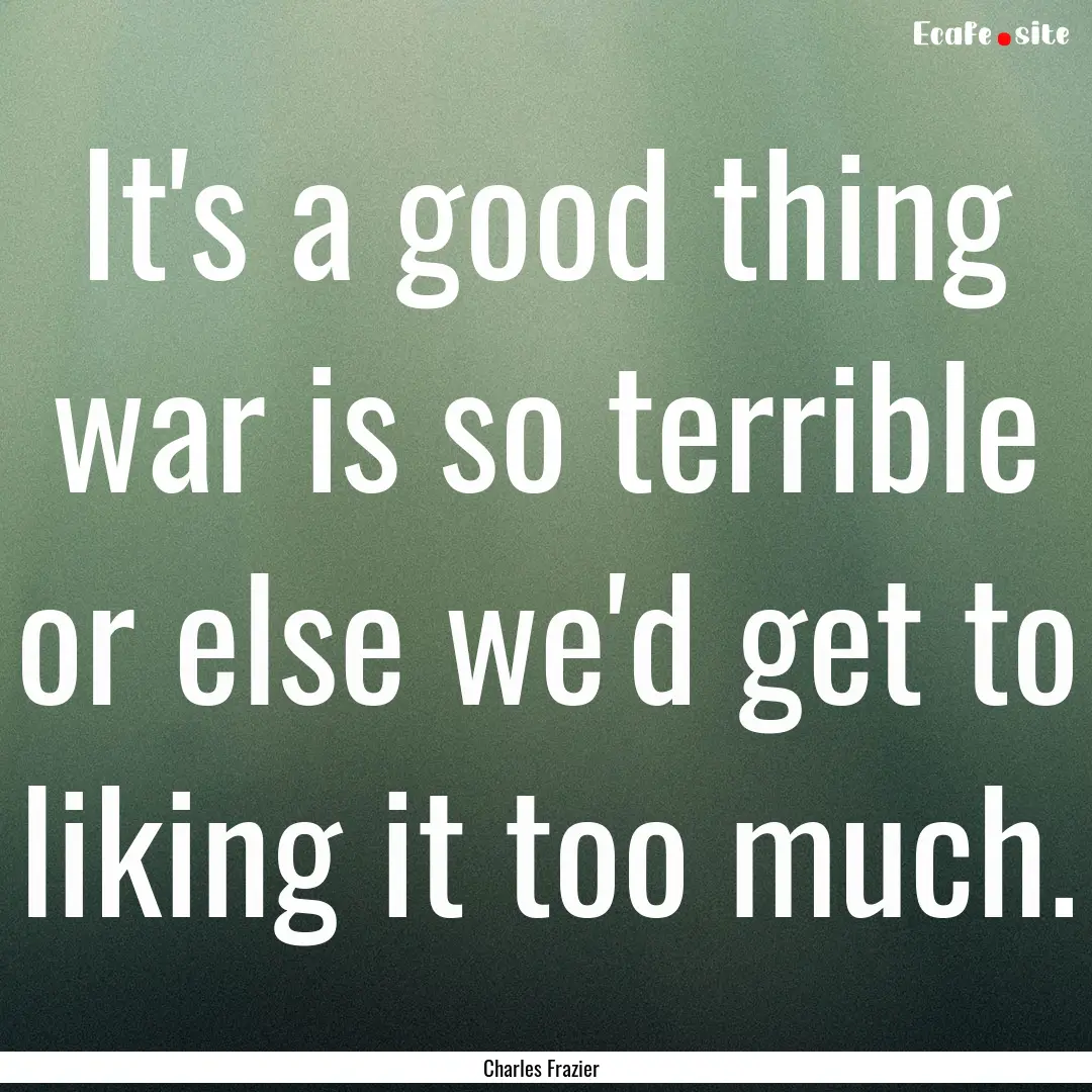 It's a good thing war is so terrible or else.... : Quote by Charles Frazier