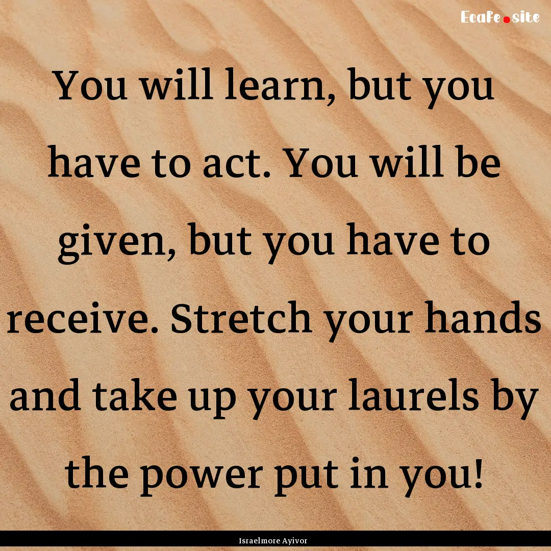 You will learn, but you have to act. You.... : Quote by Israelmore Ayivor