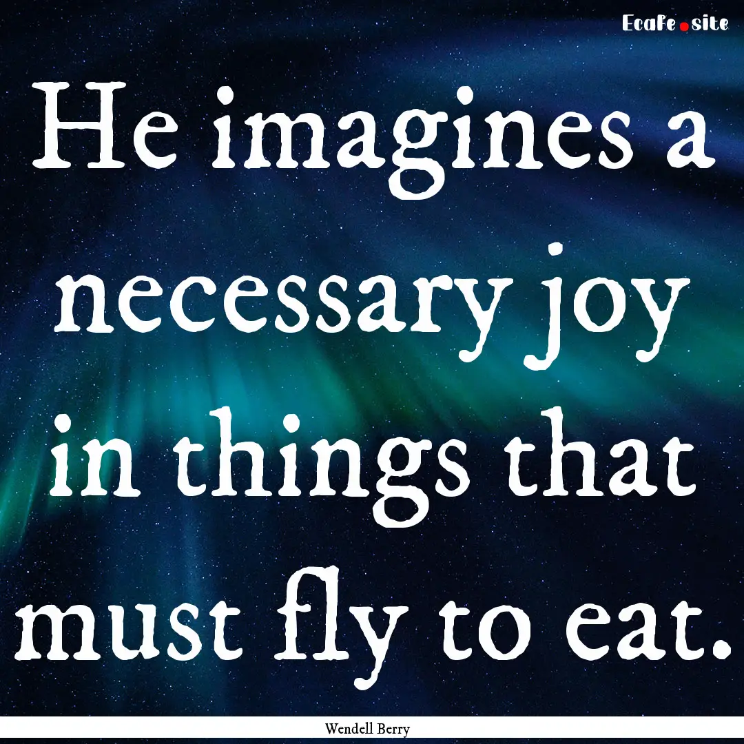 He imagines a necessary joy in things that.... : Quote by Wendell Berry