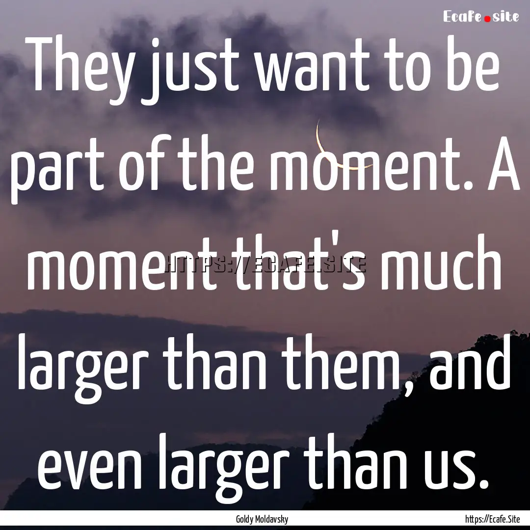 They just want to be part of the moment..... : Quote by Goldy Moldavsky