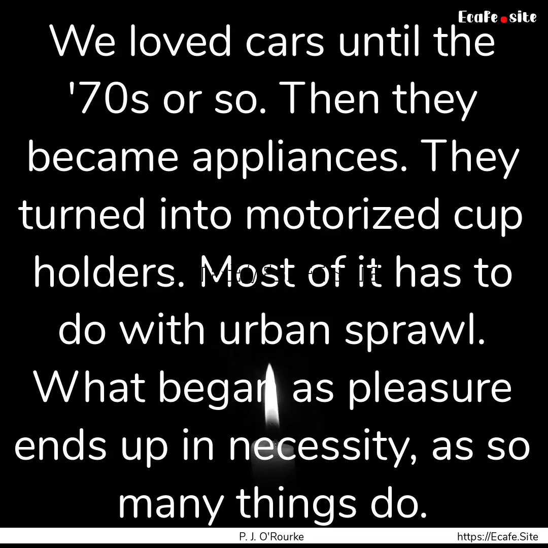 We loved cars until the '70s or so. Then.... : Quote by P. J. O'Rourke